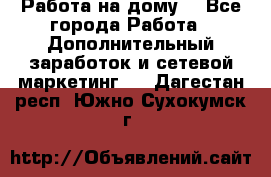 Работа на дому  - Все города Работа » Дополнительный заработок и сетевой маркетинг   . Дагестан респ.,Южно-Сухокумск г.